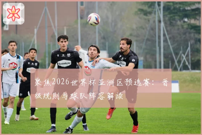 聚焦2026世界杯亚洲区预选赛:晋级规则与球队阵容解读