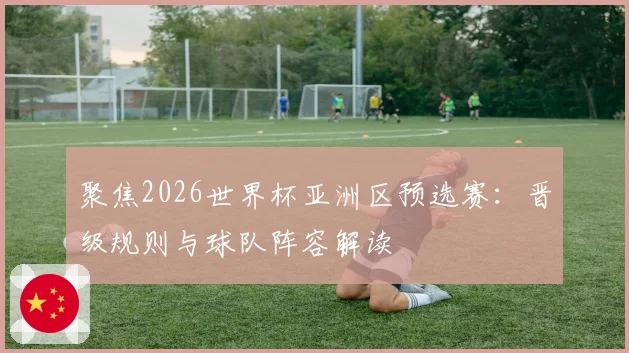 聚焦2026世界杯亚洲区预选赛:晋级规则与球队阵容解读