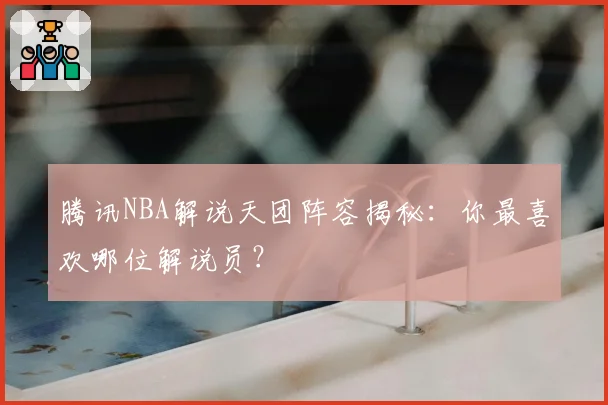 腾讯NBA解说天团阵容揭秘：你最喜欢哪位解说员？