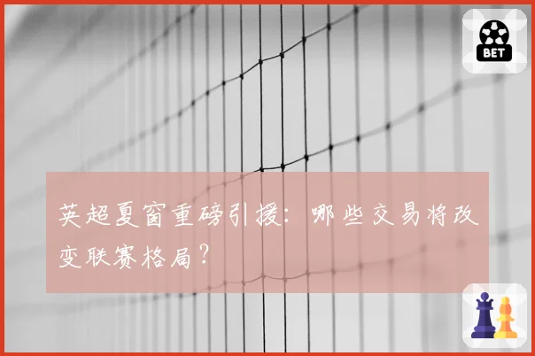 英超夏窗重磅引援:哪些交易将改变联赛格局?