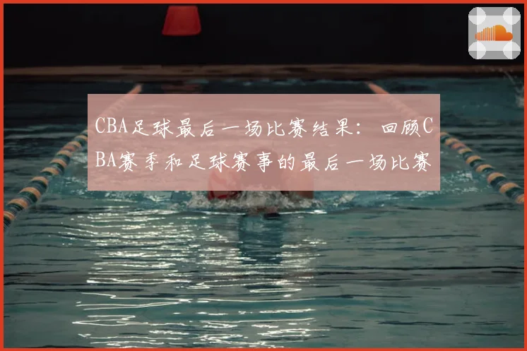 CBA足球最后一场比赛结果:回顾CBA赛季和足球赛事的最后一场比赛