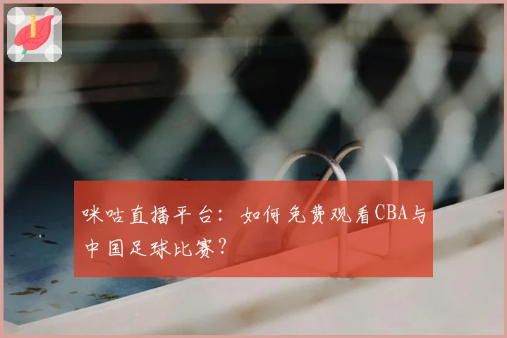 咪咕直播平台:如何免费观看CBA与中国足球比赛?