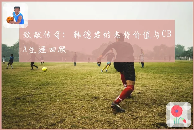 致敬传奇:韩德君的老将价值与CBA生涯回顾