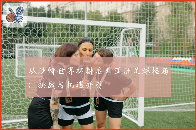 从沙特世界杯排名看亚洲足球格局:挑战与机遇并存