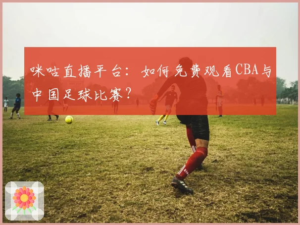 咪咕直播平台:如何免费观看CBA与中国足球比赛?