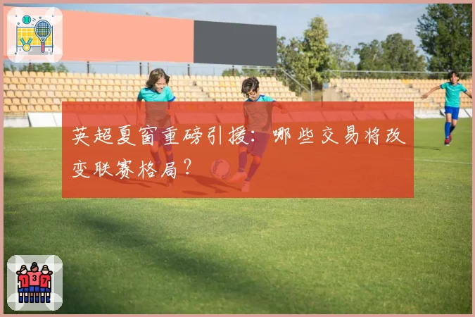 英超夏窗重磅引援:哪些交易将改变联赛格局?