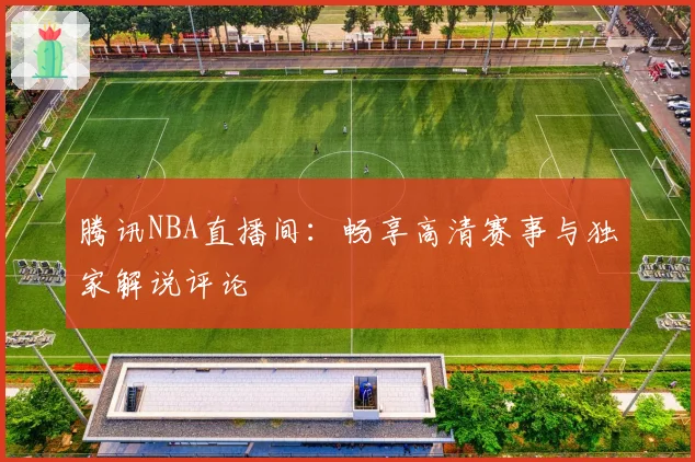 腾讯NBA直播间:畅享高清赛事与独家解说评论