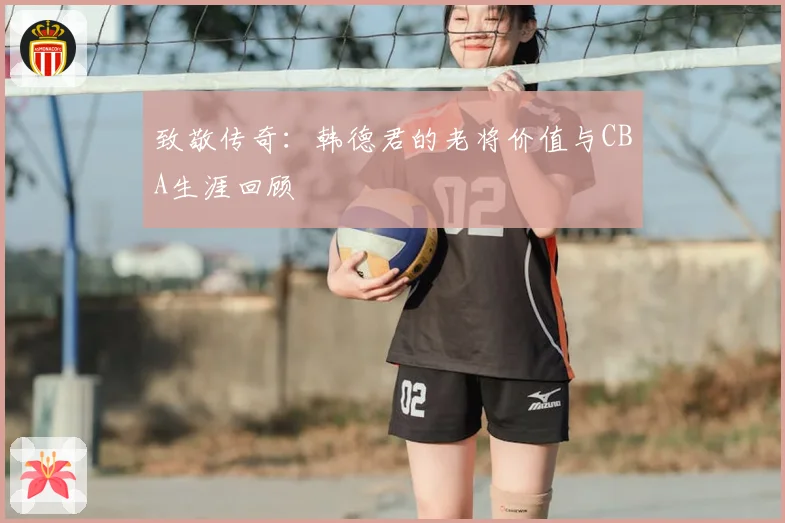 致敬传奇:韩德君的老将价值与CBA生涯回顾