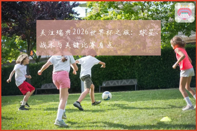关注瑞典2026世界杯之旅:球星、战术与关键比赛看点