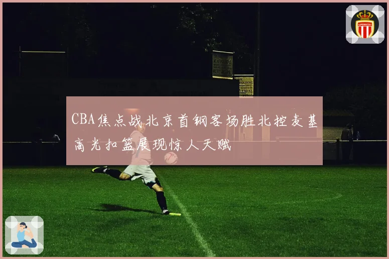 CBA焦点战北京首钢客场胜北控麦基高光扣篮展现惊人天赋
